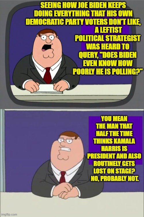 Don't ask if you KNOW you won't like the answer. | SEEING HOW JOE BIDEN KEEPS DOING EVERYTHING THAT HIS OWN DEMOCRATIC PARTY VOTERS DON'T LIKE, A LEFTIST POLITICAL STRATEGIST WAS HEARD TO QUERY, "DOES BIDEN EVEN KNOW HOW POORLY HE IS POLLING?"; YOU MEAN THE MAN THAT HALF THE TIME THINKS KAMALA HARRIS IS PRESIDENT AND ALSO ROUTINELY GETS LOST ON STAGE?  NO, PROBABLY NOT. | image tagged in peter griffin news | made w/ Imgflip meme maker