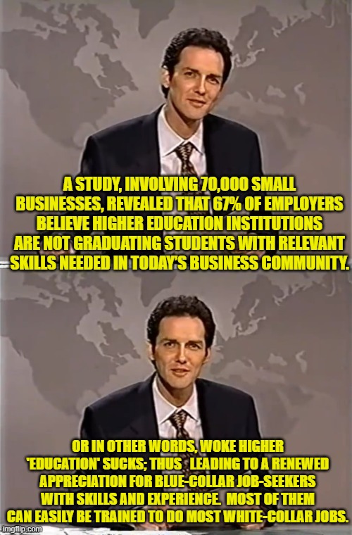 Meh . . . so it goes. | A STUDY, INVOLVING 70,000 SMALL BUSINESSES, REVEALED THAT 67% OF EMPLOYERS BELIEVE HIGHER EDUCATION INSTITUTIONS ARE NOT GRADUATING STUDENTS WITH RELEVANT SKILLS NEEDED IN TODAY’S BUSINESS COMMUNITY. OR IN OTHER WORDS, WOKE HIGHER 'EDUCATION' SUCKS; THUS   LEADING TO A RENEWED APPRECIATION FOR BLUE-COLLAR JOB-SEEKERS WITH SKILLS AND EXPERIENCE.  MOST OF THEM CAN EASILY BE TRAINED TO DO MOST WHITE-COLLAR JOBS. | image tagged in weekend update with norm | made w/ Imgflip meme maker