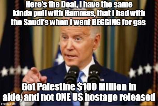 Trying to victory lap again, like he did around the 11 Afghan coffin debacle | Here's the Deal, I have the same kinda pull with Hammas, that I had with the Saudi's when I went BEGGING for gas; Got Palestine $100 Million in aide, and not ONE US hostage released | image tagged in biden no us hostages meme | made w/ Imgflip meme maker