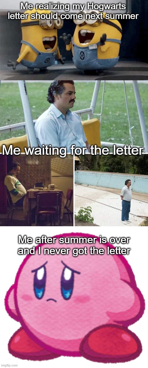Why didn't I get the letter? D: | Me realizing my Hogwarts letter should come next summer; Me waiting for the letter; Me after summer is over and I never got the letter | image tagged in memes,excited minions,sad pablo escobar,sad kirb,hogwarts,harry potter | made w/ Imgflip meme maker