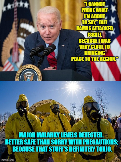 Are even leftists stupid enough to believe this? | “I CANNOT PROVE WHAT I’M ABOUT TO SAY,” BUT HAMAS ATTACKED ISRAEL BECAUSE I WAS VERY CLOSE TO BRINGING PEACE TO THE REGION."; MAJOR MALARKY LEVELS DETECTED.  BETTER SAFE THAN SORRY WITH PRECAUTIONS;  BECAUSE THAT STUFF'S DEFINITELY TOXIC. | image tagged in biden whisper | made w/ Imgflip meme maker
