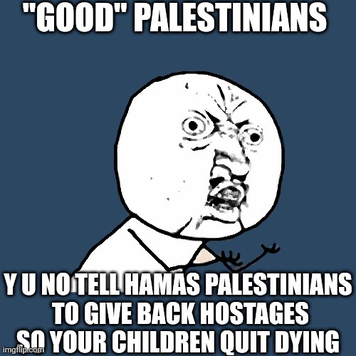 Almost 2 months later...still silent. | "GOOD" PALESTINIANS; Y U NO TELL HAMAS PALESTINIANS
 TO GIVE BACK HOSTAGES SO YOUR CHILDREN QUIT DYING | image tagged in y u no,terrorism,palestinians,gaza,israel,war | made w/ Imgflip meme maker