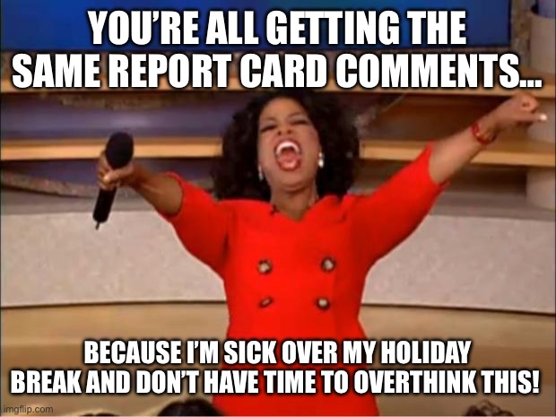 Oprah You Get A | YOU’RE ALL GETTING THE SAME REPORT CARD COMMENTS…; BECAUSE I’M SICK OVER MY HOLIDAY BREAK AND DON’T HAVE TIME TO OVERTHINK THIS! | image tagged in memes,oprah you get a | made w/ Imgflip meme maker