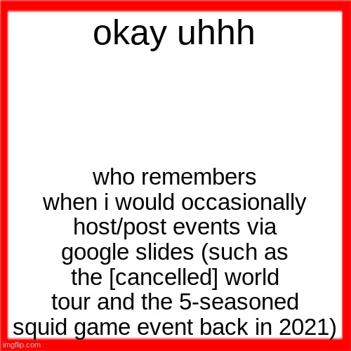 Red box | okay uhhh; who remembers when i would occasionally host/post events via google slides (such as the [cancelled] world tour and the 5-seasoned squid game event back in 2021) | image tagged in red box | made w/ Imgflip meme maker