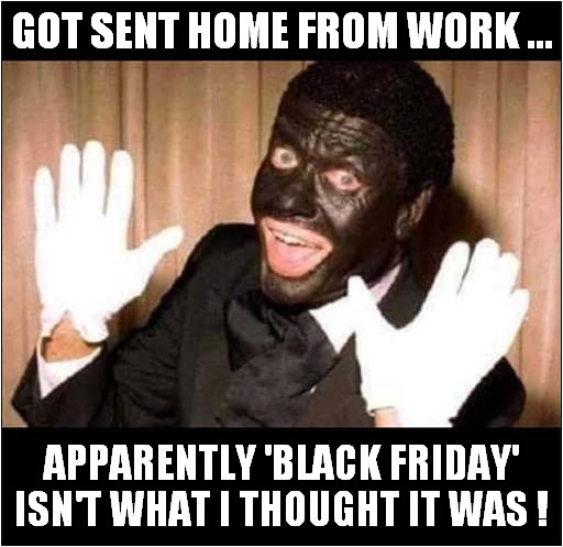 It Was Honest Mistake ! | GOT SENT HOME FROM WORK ... APPARENTLY 'BLACK FRIDAY' ISN'T WHAT I THOUGHT IT WAS ! | image tagged in black friday,black and white minstrel,dark humour | made w/ Imgflip meme maker