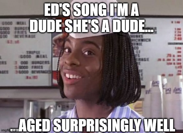 Good Burger | ED'S SONG I'M A DUDE SHE'S A DUDE... ...AGED SURPRISINGLY WELL | image tagged in just plain comedy | made w/ Imgflip meme maker