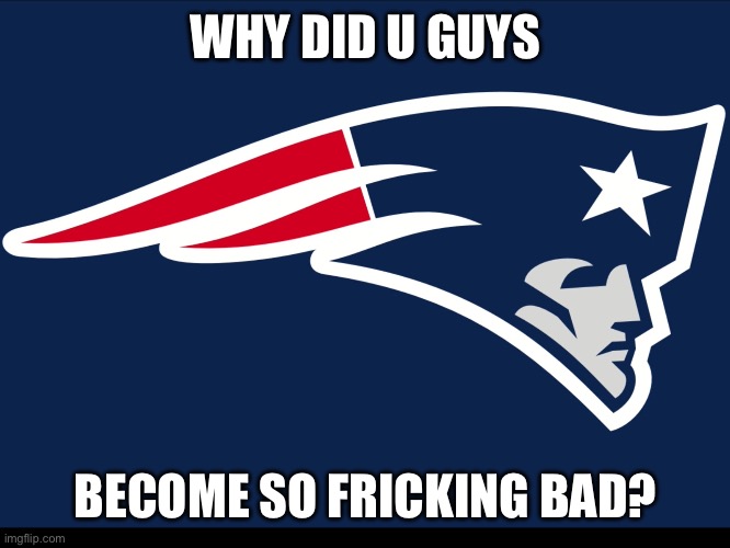Like whyyyyyyyyy | WHY DID U GUYS; BECOME SO FRICKING BAD? | image tagged in new england patriots | made w/ Imgflip meme maker