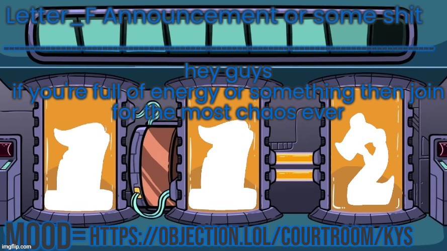 https://objection.lol/courtroom/kys | hey guys
if you're full of energy or something then join
for the most chaos ever; https://objection.lol/courtroom/kys | image tagged in letter_f announcement or some shit | made w/ Imgflip meme maker