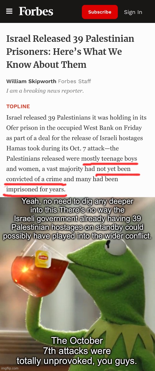 Teenagers who were never convicted of a crime are finally getting to see their loved ones for the first time as young adults. | Yeah, no need to dig any deeper into this.There’s no way the Israeli government already having 39 Palestinian hostages on standby could possibly have played into the wider conflict. The October 7th attacks were totally unprovoked, you guys. | image tagged in memes,but that's none of my business,palestine,israel,genocide | made w/ Imgflip meme maker