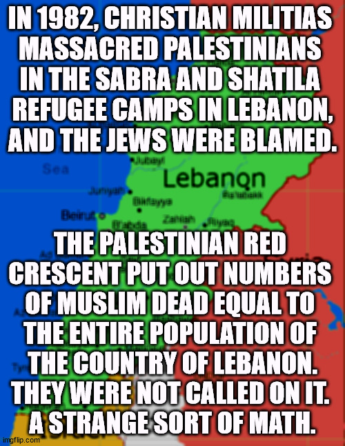 IN 1982, CHRISTIAN MILITIAS 
MASSACRED PALESTINIANS 

IN THE SABRA AND SHATILA 
REFUGEE CAMPS IN LEBANON,
AND THE JEWS WERE BLAMED. THE PALESTINIAN RED 
CRESCENT PUT OUT NUMBERS 
OF MUSLIM DEAD EQUAL TO 
THE ENTIRE POPULATION OF 
THE COUNTRY OF LEBANON. THEY WERE NOT CALLED ON IT. 
A STRANGE SORT OF MATH. | image tagged in lebanon,christian,murderer,muslim,arithmetic | made w/ Imgflip meme maker