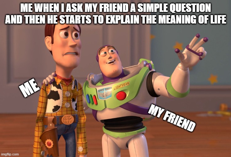 X, X Everywhere | ME WHEN I ASK MY FRIEND A SIMPLE QUESTION AND THEN HE STARTS TO EXPLAIN THE MEANING OF LIFE; ME; MY FRIEND | image tagged in memes,x x everywhere | made w/ Imgflip meme maker
