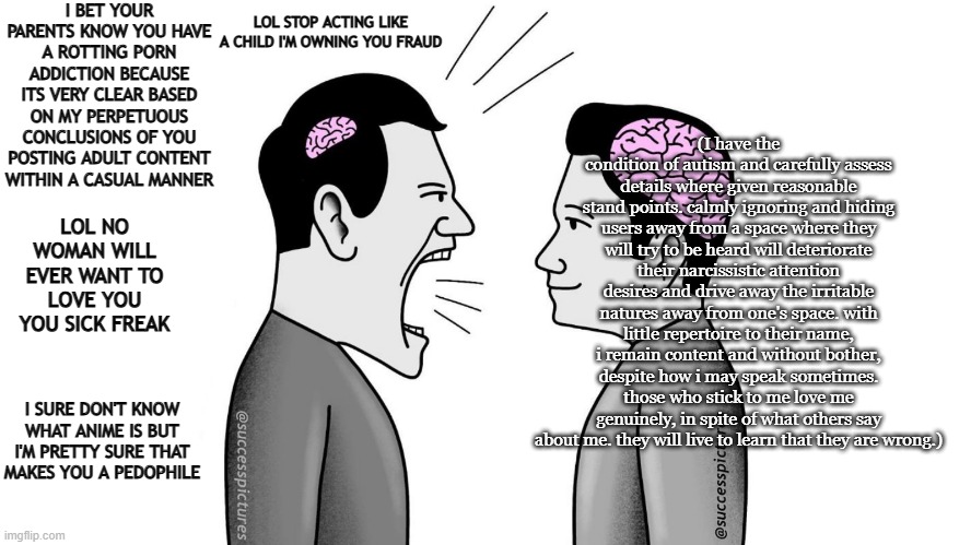 Small brain man yelling at Big brain man | I BET YOUR PARENTS KNOW YOU HAVE A ROTTING PORN ADDICTION BECAUSE ITS VERY CLEAR BASED ON MY PERPETUOUS CONCLUSIONS OF YOU POSTING ADULT CONTENT WITHIN A CASUAL MANNER; LOL STOP ACTING LIKE A CHILD I'M OWNING YOU FRAUD; (I have the condition of autism and carefully assess details where given reasonable stand points. calmly ignoring and hiding users away from a space where they will try to be heard will deteriorate their narcissistic attention desires and drive away the irritable natures away from one's space. with little repertoire to their name, i remain content and without bother, despite how i may speak sometimes. those who stick to me love me genuinely, in spite of what others say about me. they will live to learn that they are wrong.); LOL NO WOMAN WILL EVER WANT TO LOVE YOU YOU SICK FREAK; I SURE DON'T KNOW WHAT ANIME IS BUT I'M PRETTY SURE THAT MAKES YOU A PEDOPHILE | image tagged in small brain man yelling at big brain man | made w/ Imgflip meme maker