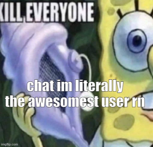 Spongebob kill everyone | chat im literally the awesomest user rn | image tagged in spongebob kill everyone | made w/ Imgflip meme maker