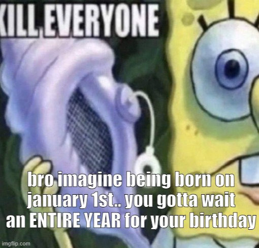 Spongebob kill everyone | bro imagine being born on january 1st.. you gotta wait an ENTIRE YEAR for your birthday | image tagged in spongebob kill everyone | made w/ Imgflip meme maker