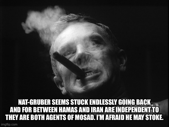 General Ripper (Dr. Strangelove) | NAT-GRUBER SEEMS STUCK ENDLESSLY GOING BACK AND FOR BETWEEN HAMAS AND IRAN ARE INDEPENDENT TO THEY ARE BOTH AGENTS OF MOSAD. I’M AFRAID HE M | image tagged in general ripper dr strangelove | made w/ Imgflip meme maker