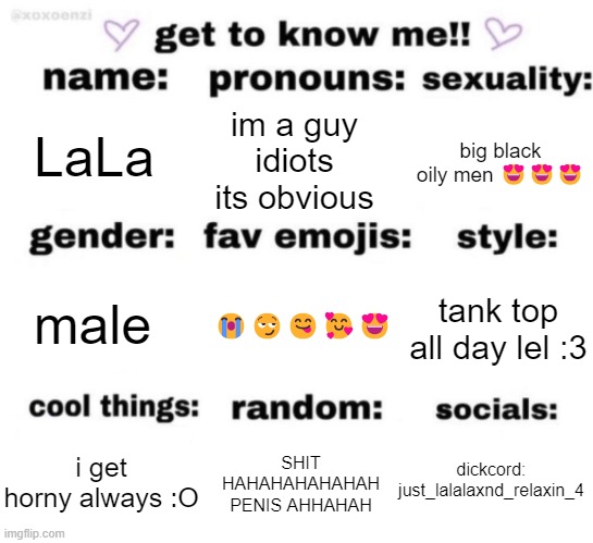 get to know me but better | LaLa; im a guy idiots its obvious; big black oily men 😍😍😍; 😭😏😋🥰😍; tank top all day lel :3; male; dickcord: just_lalalaxnd_relaxin_4; SHIT HAHAHAHAHAHAH PENIS AHHAHAH; i get horny always :O | image tagged in get to know me but better,kill yourself | made w/ Imgflip meme maker