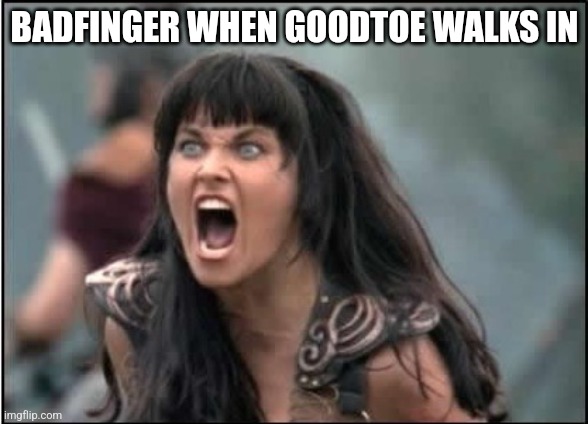 Xenia yelling | BADFINGER WHEN GOODTOE WALKS IN | image tagged in xenia yelling | made w/ Imgflip meme maker
