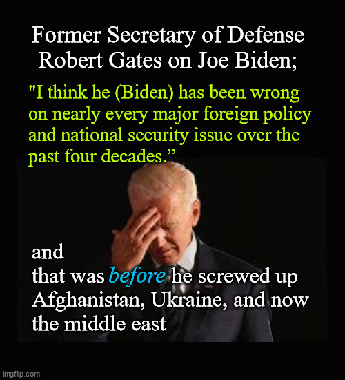 "I think he Biden wrong on nearly every major foreign policy and national security issue for decades | Former Secretary of Defense 
Robert Gates on Joe Biden;; "I think he (Biden) has been wrong 
on nearly every major foreign policy 
and national security issue over the 
past four decades.”; and 
that was            he screwed up
Afghanistan, Ukraine, and now 
the middle east; before | image tagged in biden,biden foreign policy,biden bungling | made w/ Imgflip meme maker