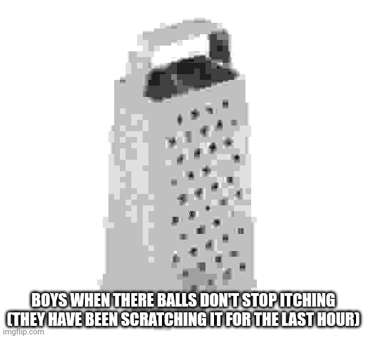 cheese grater | BOYS WHEN THERE BALLS DON'T STOP ITCHING (THEY HAVE BEEN SCRATCHING IT FOR THE LAST HOUR) | image tagged in cheese grater | made w/ Imgflip meme maker