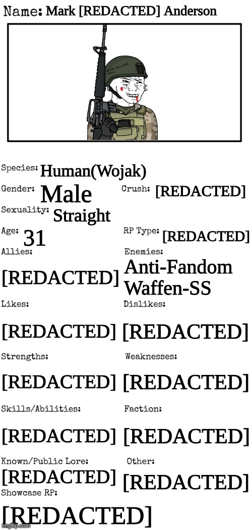 Most if not all the info about him is [REDACTED] | Mark [REDACTED] Anderson; Human(Wojak); [REDACTED]; Male; Straight; 31; [REDACTED]; [REDACTED]; Anti-Fandom Waffen-SS; [REDACTED]; [REDACTED]; [REDACTED]; [REDACTED]; [REDACTED]; [REDACTED]; [REDACTED]; [REDACTED]; [REDACTED] | image tagged in new oc showcase for rp stream | made w/ Imgflip meme maker