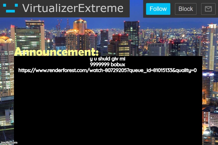 https://www.renderforest.com/watch-80729205?queue_id=81015133&quality=0 | y u shuld giv mi 9999999 bobux
https://www.renderforest.com/watch-80729205?queue_id=81015133&quality=0 | image tagged in virtualizerextreme updated announcement | made w/ Imgflip meme maker