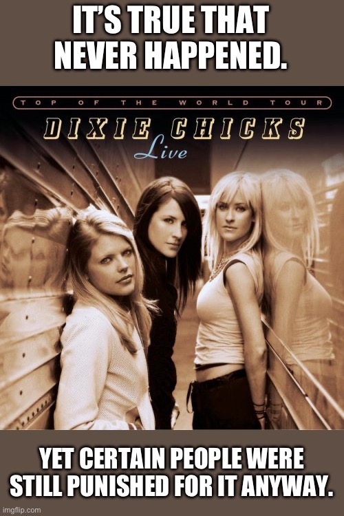Dixie chicks france | IT’S TRUE THAT NEVER HAPPENED. YET CERTAIN PEOPLE WERE STILL PUNISHED FOR IT ANYWAY. | image tagged in dixie chicks france | made w/ Imgflip meme maker
