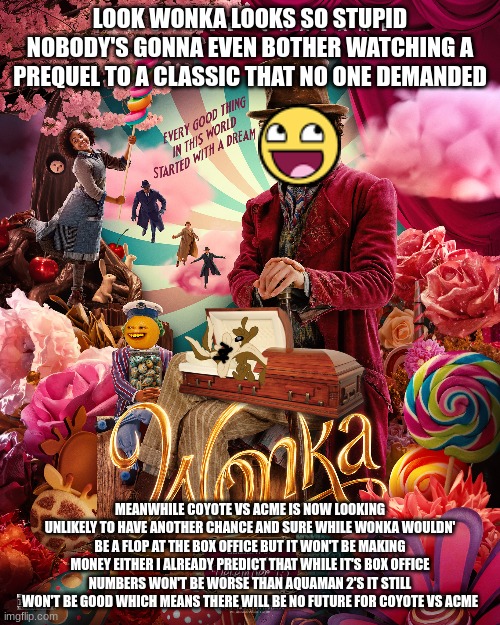 i'm already gonna predict that wonka's box office will be very weak not a flop like aquaman 2 but it won't be enough | LOOK WONKA LOOKS SO STUPID NOBODY'S GONNA EVEN BOTHER WATCHING A PREQUEL TO A CLASSIC THAT NO ONE DEMANDED; MEANWHILE COYOTE VS ACME IS NOW LOOKING UNLIKELY TO HAVE ANOTHER CHANCE AND SURE WHILE WONKA WOULDN' BE A FLOP AT THE BOX OFFICE BUT IT WON'T BE MAKING MONEY EITHER I ALREADY PREDICT THAT WHILE IT'S BOX OFFICE NUMBERS WON'T BE WORSE THAN AQUAMAN 2'S IT STILL WON'T BE GOOD WHICH MEANS THERE WILL BE NO FUTURE FOR COYOTE VS ACME | image tagged in warner bros discovery,prediction,prequels,mediocre box office,wonka | made w/ Imgflip meme maker