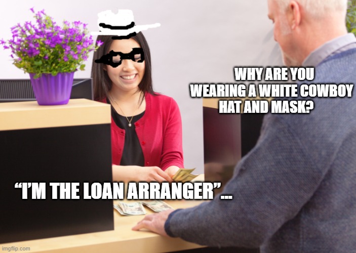 bank teller | WHY ARE YOU WEARING A WHITE COWBOY HAT AND MASK? “I’M THE LOAN ARRANGER”… | image tagged in bank teller | made w/ Imgflip meme maker