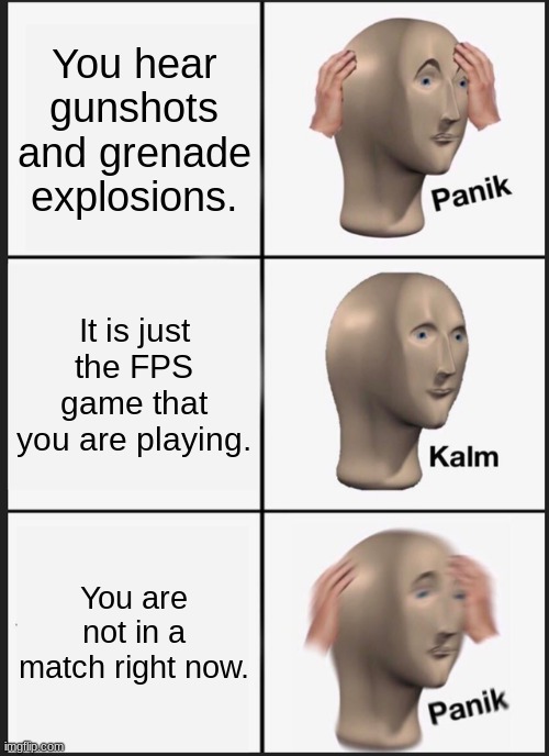 Hear. | You hear gunshots and grenade explosions. It is just the FPS game that you are playing. You are not in a match right now. | image tagged in memes,panik kalm panik | made w/ Imgflip meme maker