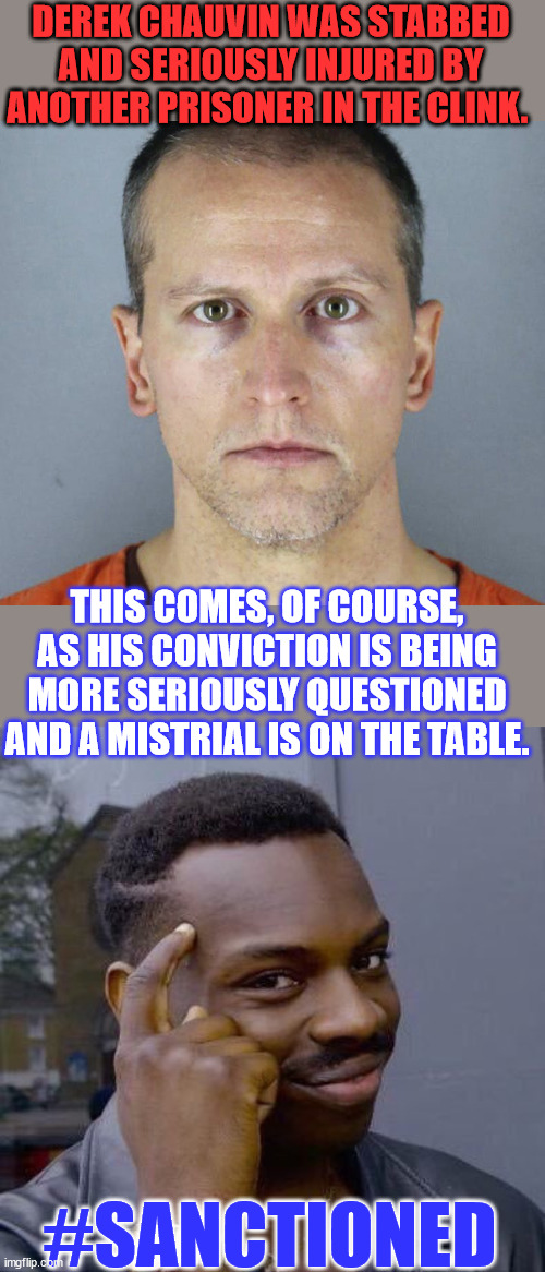 Coincidence... I think not... | DEREK CHAUVIN WAS STABBED AND SERIOUSLY INJURED BY ANOTHER PRISONER IN THE CLINK. THIS COMES, OF COURSE, AS HIS CONVICTION IS BEING MORE SERIOUSLY QUESTIONED AND A MISTRIAL IS ON THE TABLE. #SANCTIONED | image tagged in derek chauvin,thinking black guy,coincidence i think not,american,injustice | made w/ Imgflip meme maker