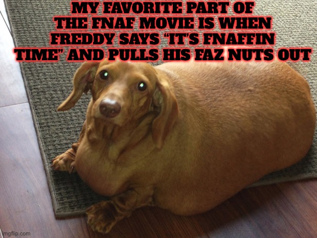 Fat doggo | MY FAVORITE PART OF THE FNAF MOVIE IS WHEN FREDDY SAYS “IT’S FNAFFIN TIME” AND PULLS HIS FAZ NUTS OUT | image tagged in fat doggo | made w/ Imgflip meme maker