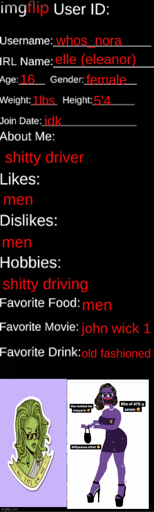 me :D | whos_nora; elle (eleanor); 16; female; 1lbs; 5'4; idk; shitty driver; men; men; shitty driving; men; john wick 1; old fashioned | image tagged in imgflip id card | made w/ Imgflip meme maker