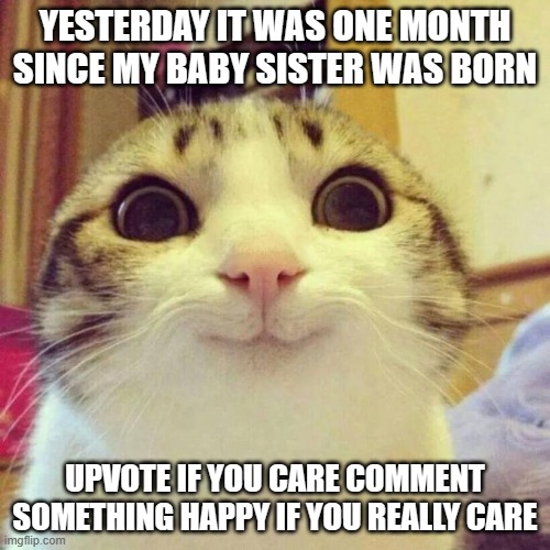 happy! | YESTERDAY IT WAS ONE MONTH SINCE MY BABY SISTER WAS BORN; UPVOTE IF YOU CARE COMMENT SOMETHING HAPPY IF YOU REALLY CARE | image tagged in memes,smiling cat,baby,happy | made w/ Imgflip meme maker