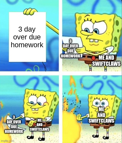 Spongebob yeet | 3 day over due homework ME AND SWIFTCLAWS ME AND SWIFTCLAWS ME AND SWIFTCLAWS 3 DAY OVER DUE HOMEWORK 3 DAY OVER DUE HOMEWORK | image tagged in spongebob yeet | made w/ Imgflip meme maker