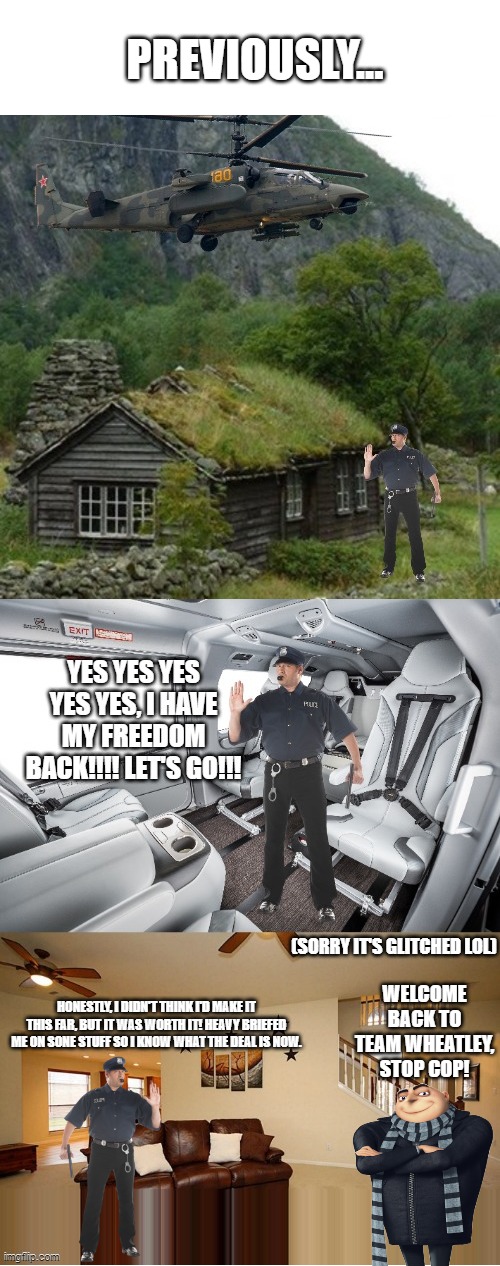 Stop Cop Comes Back - Part 2 | PREVIOUSLY... (SORRY IT'S GLITCHED LOL); WELCOME BACK TO TEAM WHEATLEY, STOP COP! HONESTLY, I DIDN'T THINK I'D MAKE IT THIS FAR, BUT IT WAS WORTH IT! HEAVY BRIEFED ME ON SONE STUFF SO I KNOW WHAT THE DEAL IS NOW. | made w/ Imgflip meme maker