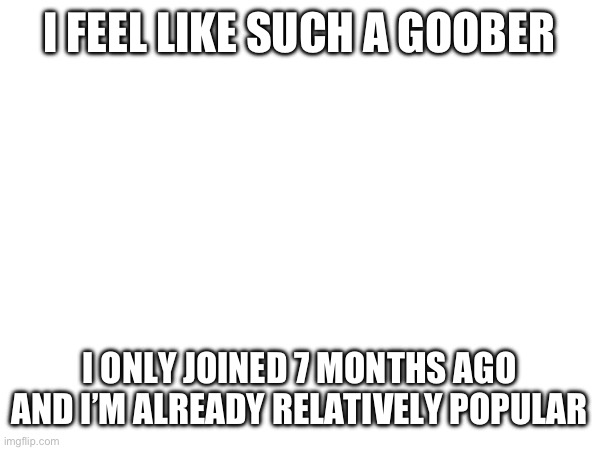 I FEEL LIKE SUCH A GOOBER; I ONLY JOINED 7 MONTHS AGO AND I’M ALREADY RELATIVELY POPULAR | made w/ Imgflip meme maker