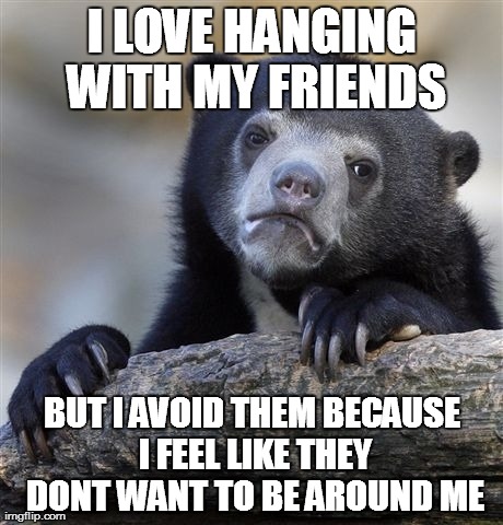 Confession Bear Meme | I LOVE HANGING WITH MY FRIENDS BUT I AVOID THEM BECAUSE I FEEL LIKE THEY DONT WANT TO BE AROUND ME | image tagged in memes,confession bear,AdviceAnimals | made w/ Imgflip meme maker