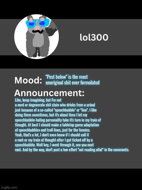 lol300 rant 1 | "Post below" is the most unoriginal shit ever formulated; Like, keep imagining, but I'm not a nerd or degenerate shit stain who drinks from a urinal just because of a so-called "speechbubble" or "line". I like doing them sometimes, but it's about time I let my speechbubble-hating personality take it's turn in my train of thought. At best I should make a tabletop game adaptation of speechbubbles and troll lines, just for the funnies. Yeah, that's a lot, I don't even know if I should call it a rant or my train of thought after I got ticked off by a speechbubble. Well hey, I went through it, see you next rant. And by the way, don't post a low effort "not reading allat" in the comments. | image tagged in lol300 announcement template v4 thanks conehead | made w/ Imgflip meme maker