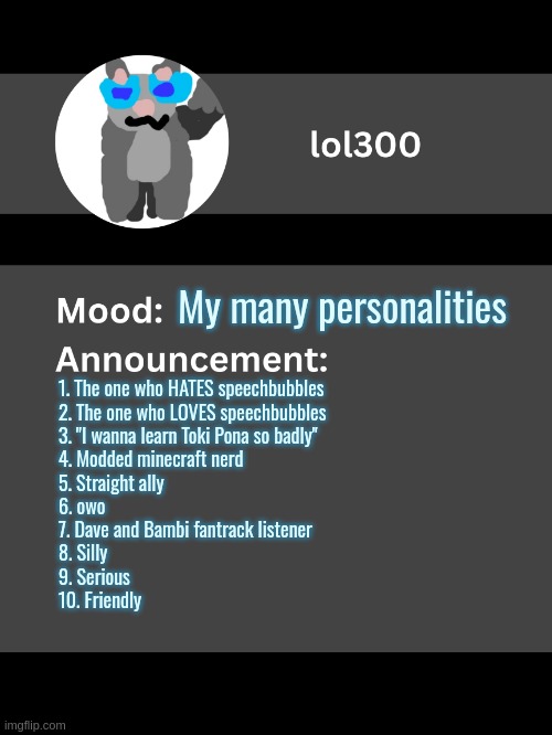 Lol300 announcement template v4 (thanks conehead) | My many personalities; 1. The one who HATES speechbubbles

2. The one who LOVES speechbubbles

3. "I wanna learn Toki Pona so badly"

4. Modded minecraft nerd

5. Straight ally

6. owo

7. Dave and Bambi fantrack listener

8. Silly

9. Serious

10. Friendly | image tagged in lol300 announcement template v4 thanks conehead | made w/ Imgflip meme maker