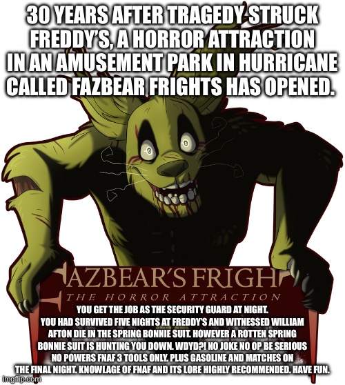 Reboot part 2! | 30 YEARS AFTER TRAGEDY STRUCK FREDDY’S, A HORROR ATTRACTION IN AN AMUSEMENT PARK IN HURRICANE CALLED FAZBEAR FRIGHTS HAS OPENED. YOU GET THE JOB AS THE SECURITY GUARD AT NIGHT. YOU HAD SURVIVED FIVE NIGHTS AT FREDDY’S AND WITNESSED WILLIAM AFTON DIE IN THE SPRING BONNIE SUIT. HOWEVER A ROTTEN SPRING BONNIE SUIT IS HUNTING YOU DOWN. WDYD?! NO JOKE NO OP BE SERIOUS NO POWERS FNAF 3 TOOLS ONLY. PLUS GASOLINE AND MATCHES ON THE FINAL NIGHT. KNOWLAGE OF FNAF AND ITS LORE HIGHLY RECOMMENDED. HAVE FUN. | image tagged in fazbear's fright | made w/ Imgflip meme maker