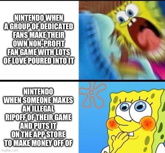 spongebob yelling | NINTENDO WHEN A GROUP OF DEDICATED FANS MAKE THEIR OWN NON-PROFIT FAN GAME WITH LOTS OF LOVE POURED INTO IT; NINTENDO WHEN SOMEONE MAKES AN ILLEGAL RIPOFF OF THEIR GAME AND PUTS IT ON THE APP STORE TO MAKE MONEY OFF OF | image tagged in spongebob yelling | made w/ Imgflip meme maker