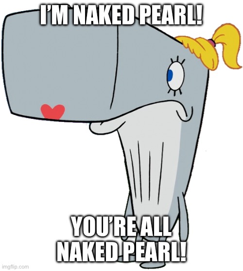 WE’RE ALL NAKED PEARL! | I’M NAKED PEARL! YOU’RE ALL NAKED PEARL! | image tagged in naked pearl | made w/ Imgflip meme maker