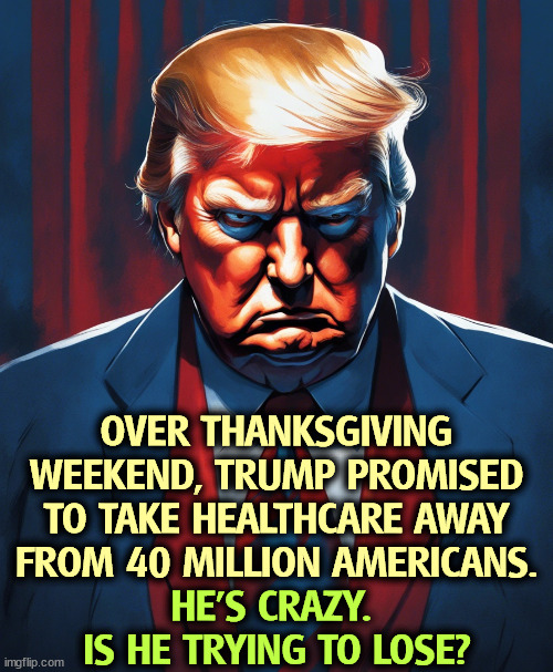 Obamacare is a lot more popular than Trump is. His racism just hurt him. | OVER THANKSGIVING WEEKEND, TRUMP PROMISED TO TAKE HEALTHCARE AWAY FROM 40 MILLION AMERICANS. HE'S CRAZY. 
IS HE TRYING TO LOSE? | image tagged in obamacare,healthcare,popular,trump,crazy,unpopular | made w/ Imgflip meme maker