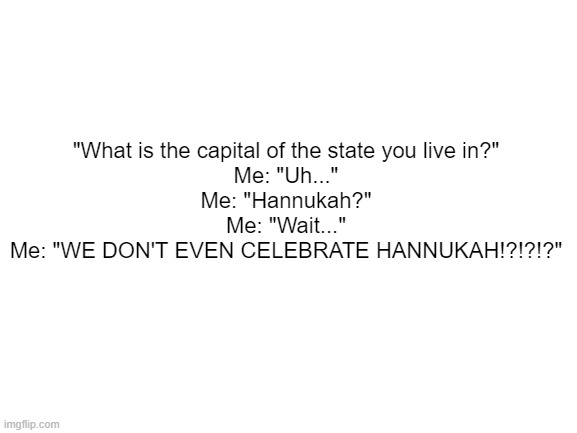 :skull: | "What is the capital of the state you live in?"
Me: "Uh..."
Me: "Hannukah?"
Me: "Wait..."
Me: "WE DON'T EVEN CELEBRATE HANNUKAH!?!?!?" | image tagged in blank white template | made w/ Imgflip meme maker