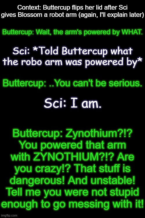 Context: Buttercup flips her lid after Sci gives Blossom a robot arm (again, I'll explain later); Buttercup: Wait, the arm's powered by WHAT. Sci: *Told Buttercup what the robo arm was powered by*; Buttercup: ..You can't be serious. Sci: I am. Buttercup: Zynothium?!? You powered that arm with ZYNOTHIUM?!? Are you crazy!? That stuff is dangerous! And unstable! Tell me you were not stupid enough to go messing with it! | made w/ Imgflip meme maker