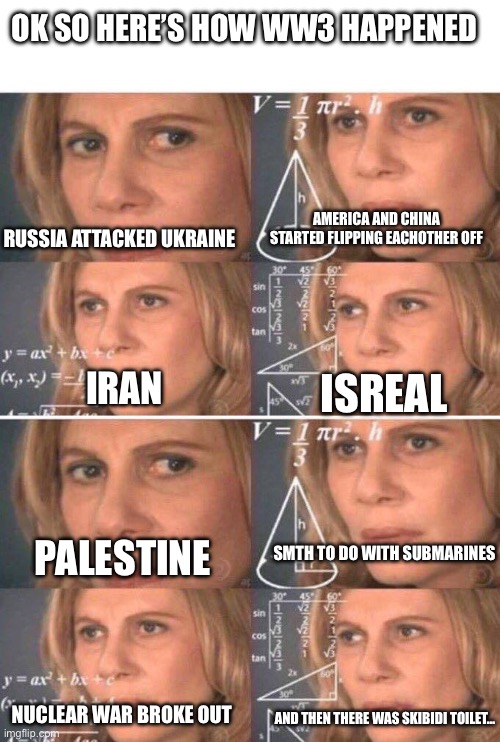 OK SO HERE’S HOW WW3 HAPPENED; RUSSIA ATTACKED UKRAINE; AMERICA AND CHINA STARTED FLIPPING EACHOTHER OFF; IRAN; ISREAL; SMTH TO DO WITH SUBMARINES; PALESTINE; NUCLEAR WAR BROKE OUT; AND THEN THERE WAS SKIBIDI TOILET… | image tagged in memes,well yes but actually no,math lady/confused lady | made w/ Imgflip meme maker
