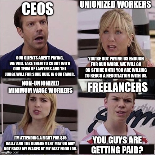 Freelancers definitely have the hardest time getting paid for their work | UNIONIZED WORKERS; CEOS; OUR CLIENTS AREN'T PAYING, WE WILL TAKE THEM TO COURT WITH OUR TEAM OF LAWYERS AND THE JUDGE WILL FOR SURE RULE IN OUR FAVOR. YOU'RE NOT PAYING US ENOUGH FOR OUR WORK. WE WILL GO ON STRIKE UNTIL YOU ARE WILLING TO REACH A NEGOTIATION WITH US. NON-UNIONIZED MINIMUM WAGE WORKERS; FREELANCERS; I'M ATTENDING A FIGHT FOR $15 RALLY AND THE GOVERNMENT MAY OR MAY NOT RAISE MY WAGES AT MY FAST FOOD JOB. YOU GUYS ARE GETTING PAID? | image tagged in you guys are getting paid template,freelancers,work,employment,class struggle | made w/ Imgflip meme maker