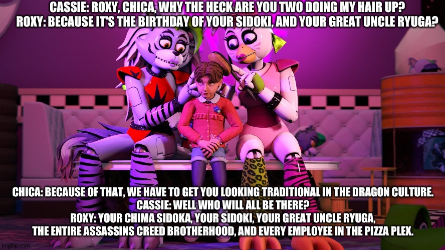 The preparations. | CASSIE: ROXY, CHICA, WHY THE HECK ARE YOU TWO DOING MY HAIR UP?
ROXY: BECAUSE IT'S THE BIRTHDAY OF YOUR SIDOKI, AND YOUR GREAT UNCLE RYUGA? CHICA: BECAUSE OF THAT, WE HAVE TO GET YOU LOOKING TRADITIONAL IN THE DRAGON CULTURE.
CASSIE: WELL WHO WILL ALL BE THERE?
ROXY: YOUR CHIMA SIDOKA, YOUR SIDOKI, YOUR GREAT UNCLE RYUGA, THE ENTIRE ASSASSINS CREED BROTHERHOOD, AND EVERY EMPLOYEE IN THE PIZZA PLEX. | image tagged in fnaf security breach ruin | made w/ Imgflip meme maker