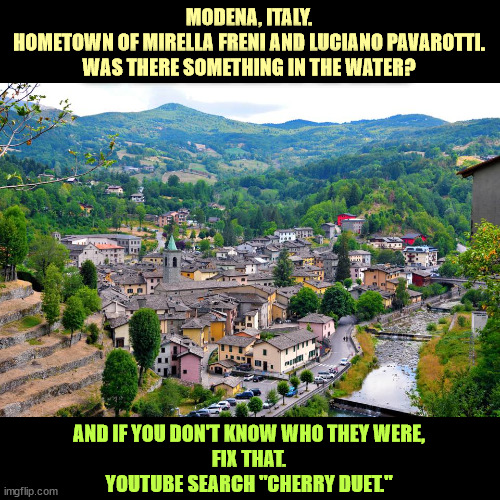 MODENA, ITALY.
HOMETOWN OF MIRELLA FRENI AND LUCIANO PAVAROTTI.
WAS THERE SOMETHING IN THE WATER? AND IF YOU DON'T KNOW WHO THEY WERE,
FIX THAT.
YOUTUBE SEARCH "CHERRY DUET." | image tagged in luciano pavarotti,mirella freni,italy,opera,beautiful,voices | made w/ Imgflip meme maker