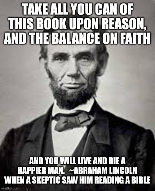 Abe Lincoln | TAKE ALL YOU CAN OF THIS BOOK UPON REASON, AND THE BALANCE ON FAITH; AND YOU WILL LIVE AND DIE A HAPPIER MAN.   ~ABRAHAM LINCOLN WHEN A SKEPTIC SAW HIM READING A BIBLE | image tagged in abe lincoln | made w/ Imgflip meme maker